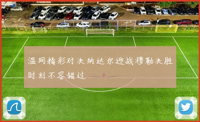 温网精彩对决纳达尔迎战穆勒决胜时刻不容错过